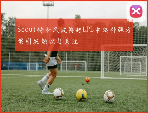 Scout转会风波再起LPL中路补强方案引发热议与关注