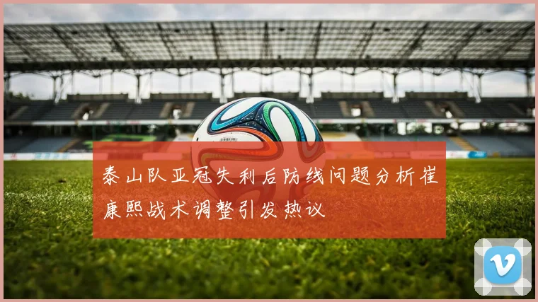 泰山队亚冠失利后防线问题分析崔康熙战术调整引发热议